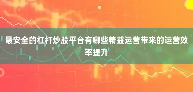 最安全的杠杆炒股平台有哪些精益运营带来的运营效率提升