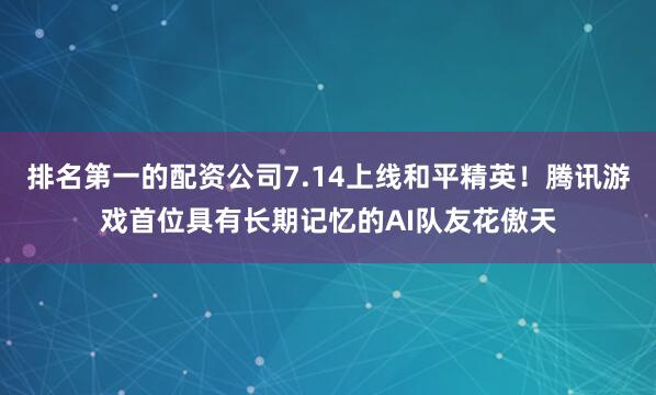 排名第一的配资公司7.14上线和平精英！腾讯游戏首位具有长期记忆的AI队友花傲天